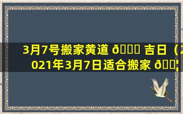 3月7号搬家黄道 🐛 吉日（2021年3月7日适合搬家 🐦 入宅黄道吉日）